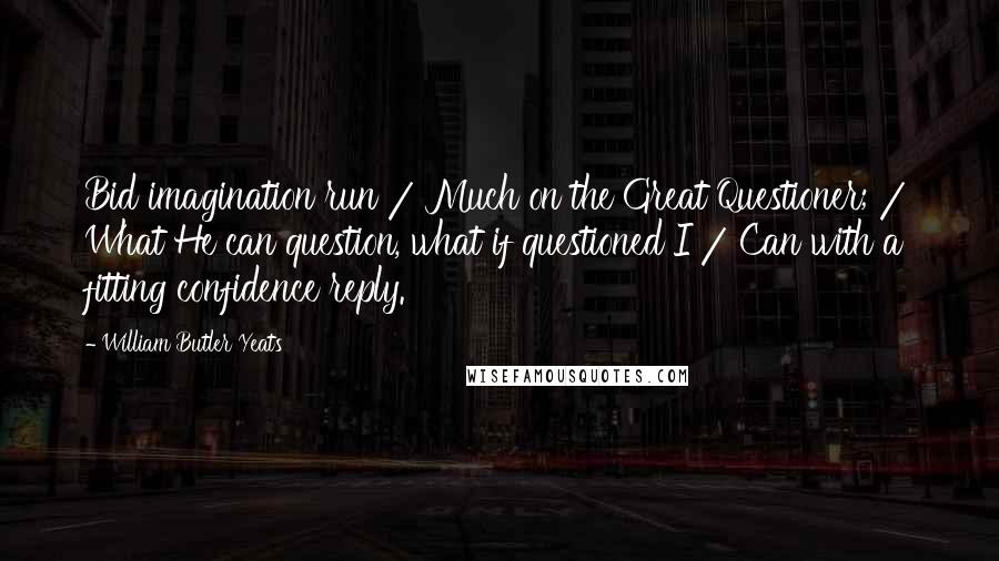 William Butler Yeats Quotes: Bid imagination run / Much on the Great Questioner; / What He can question, what if questioned I / Can with a fitting confidence reply.