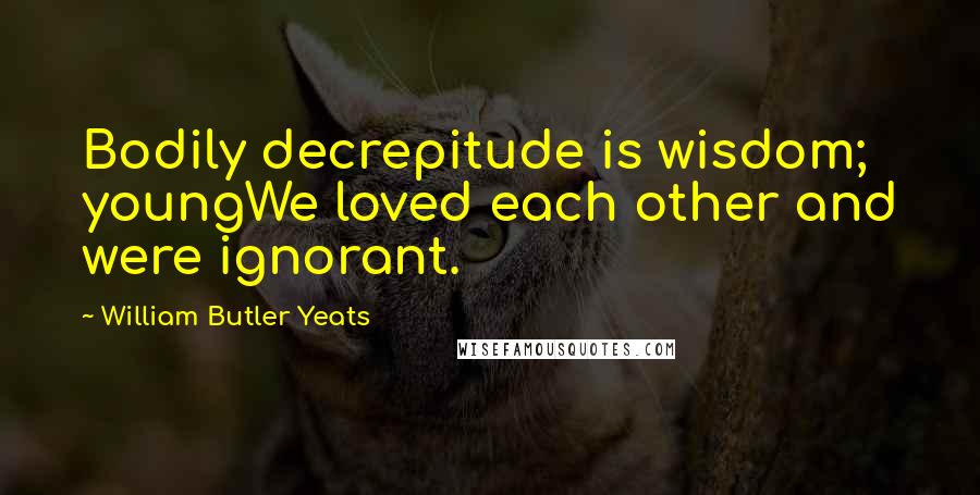 William Butler Yeats Quotes: Bodily decrepitude is wisdom; youngWe loved each other and were ignorant.
