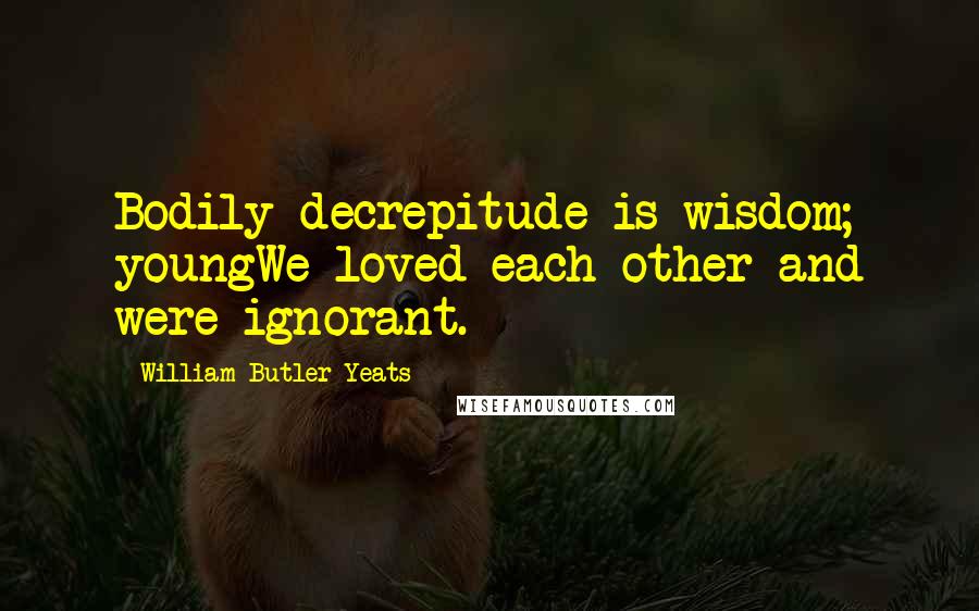William Butler Yeats Quotes: Bodily decrepitude is wisdom; youngWe loved each other and were ignorant.