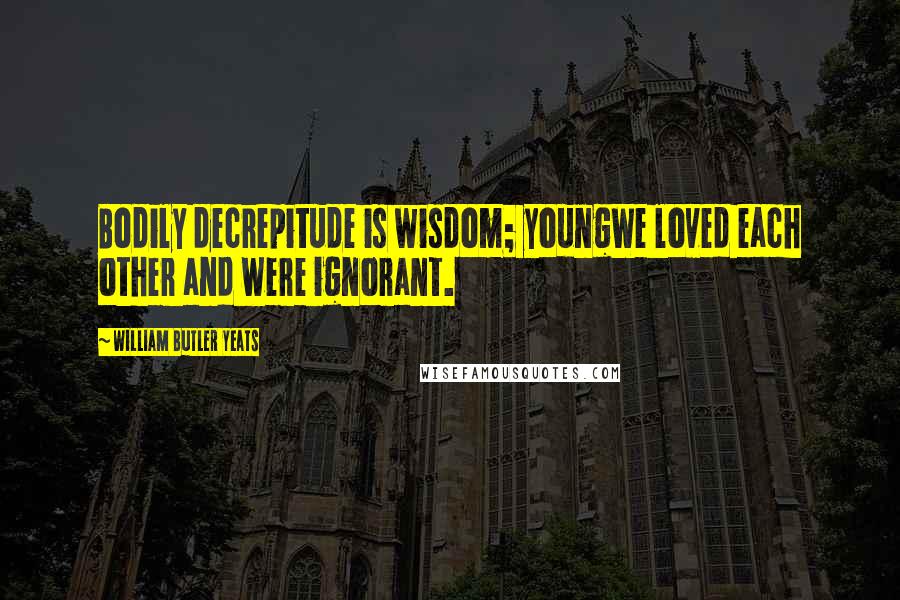 William Butler Yeats Quotes: Bodily decrepitude is wisdom; youngWe loved each other and were ignorant.