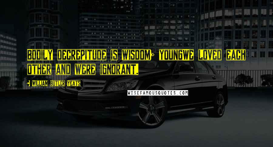 William Butler Yeats Quotes: Bodily decrepitude is wisdom; youngWe loved each other and were ignorant.