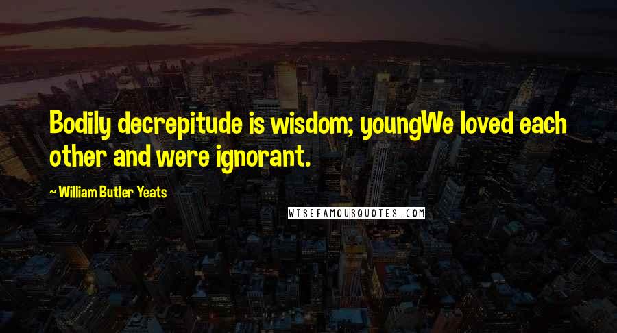 William Butler Yeats Quotes: Bodily decrepitude is wisdom; youngWe loved each other and were ignorant.