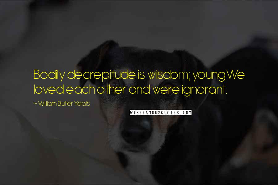 William Butler Yeats Quotes: Bodily decrepitude is wisdom; youngWe loved each other and were ignorant.