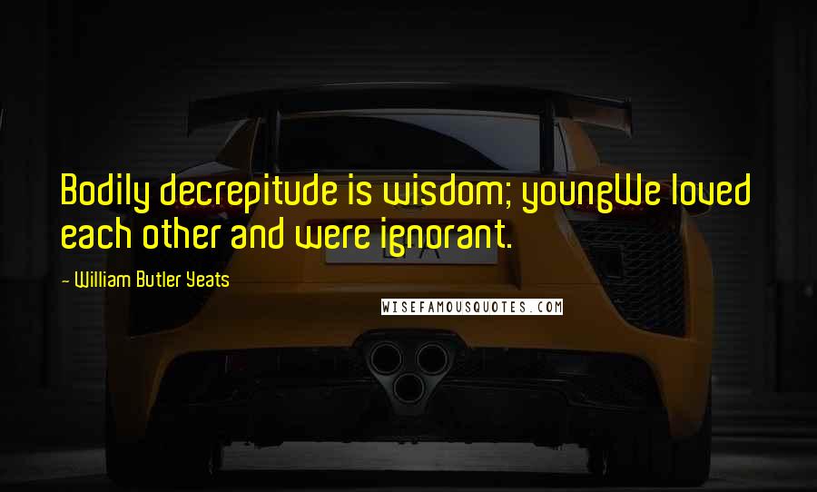 William Butler Yeats Quotes: Bodily decrepitude is wisdom; youngWe loved each other and were ignorant.