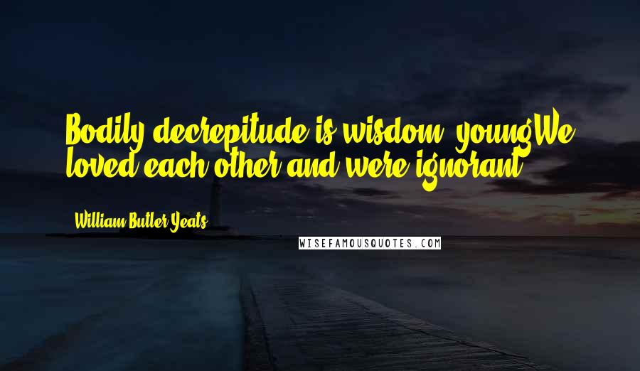 William Butler Yeats Quotes: Bodily decrepitude is wisdom; youngWe loved each other and were ignorant.