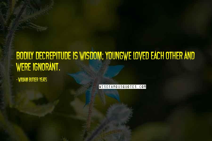 William Butler Yeats Quotes: Bodily decrepitude is wisdom; youngWe loved each other and were ignorant.