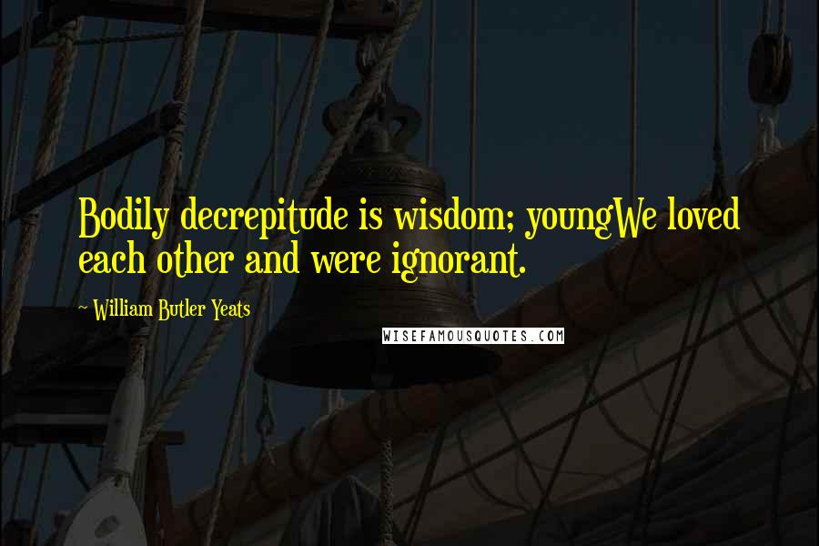 William Butler Yeats Quotes: Bodily decrepitude is wisdom; youngWe loved each other and were ignorant.