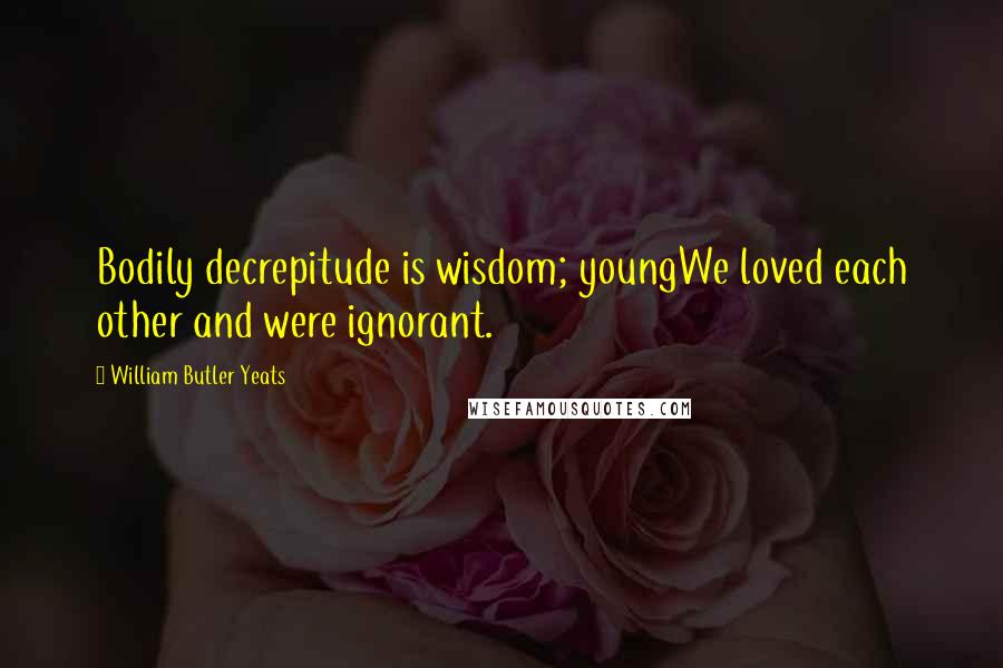 William Butler Yeats Quotes: Bodily decrepitude is wisdom; youngWe loved each other and were ignorant.