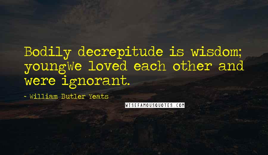 William Butler Yeats Quotes: Bodily decrepitude is wisdom; youngWe loved each other and were ignorant.