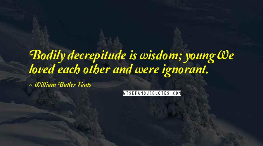 William Butler Yeats Quotes: Bodily decrepitude is wisdom; youngWe loved each other and were ignorant.