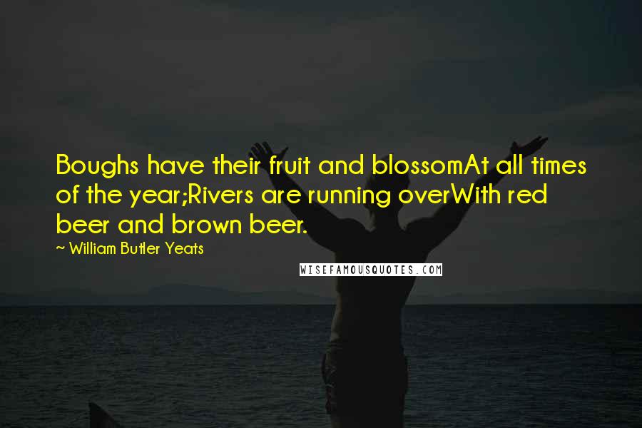 William Butler Yeats Quotes: Boughs have their fruit and blossomAt all times of the year;Rivers are running overWith red beer and brown beer.