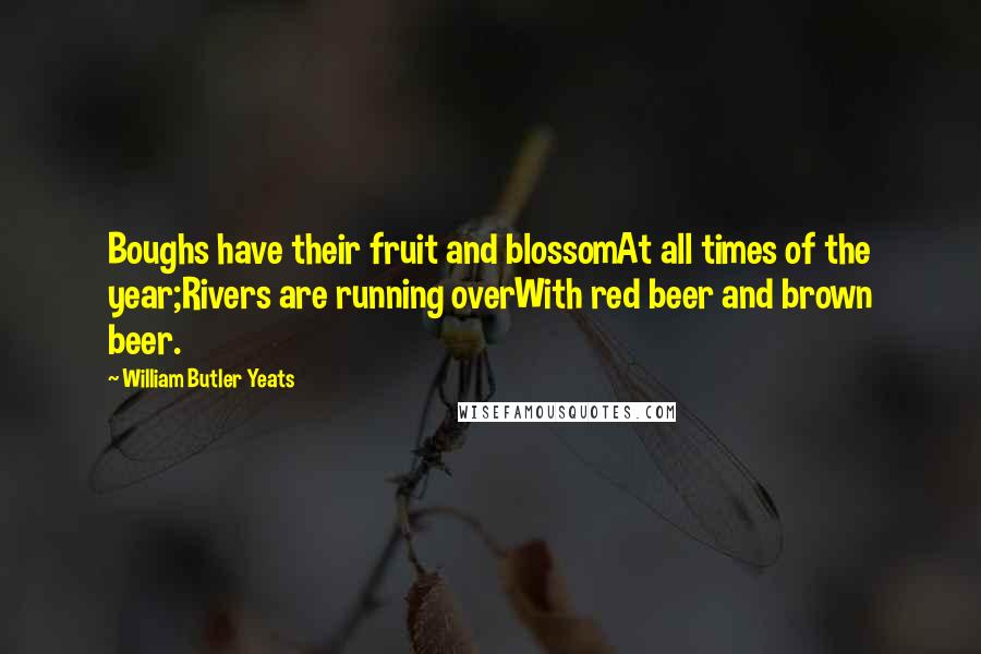 William Butler Yeats Quotes: Boughs have their fruit and blossomAt all times of the year;Rivers are running overWith red beer and brown beer.