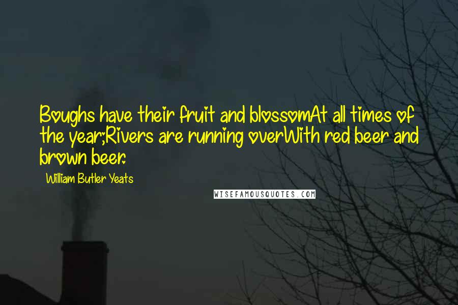 William Butler Yeats Quotes: Boughs have their fruit and blossomAt all times of the year;Rivers are running overWith red beer and brown beer.