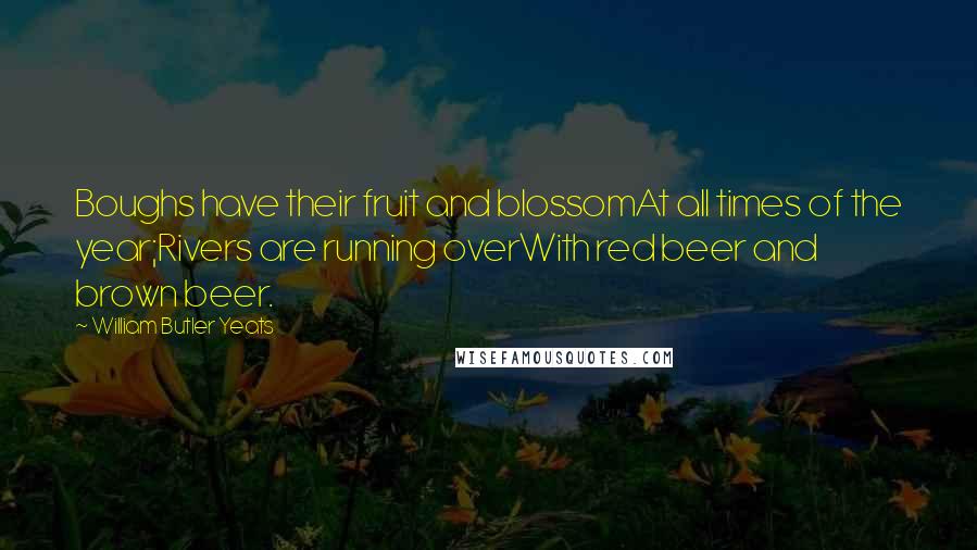 William Butler Yeats Quotes: Boughs have their fruit and blossomAt all times of the year;Rivers are running overWith red beer and brown beer.