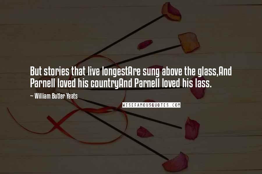 William Butler Yeats Quotes: But stories that live longestAre sung above the glass,And Parnell loved his countryAnd Parnell loved his lass.