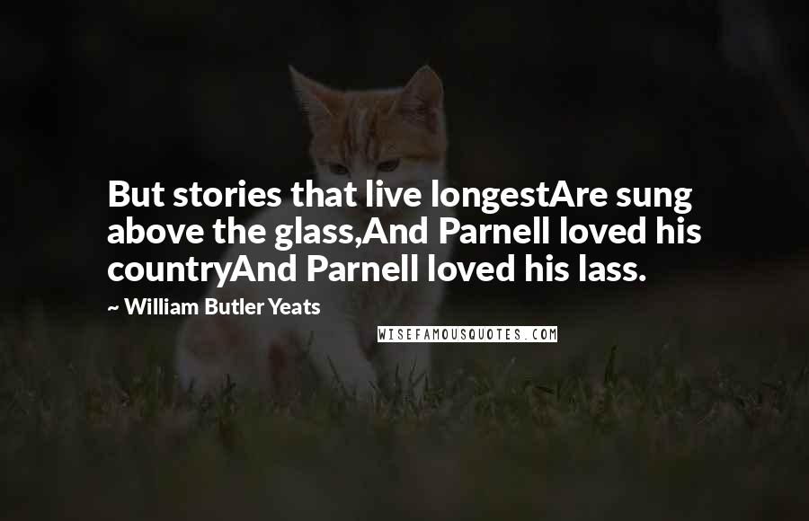 William Butler Yeats Quotes: But stories that live longestAre sung above the glass,And Parnell loved his countryAnd Parnell loved his lass.