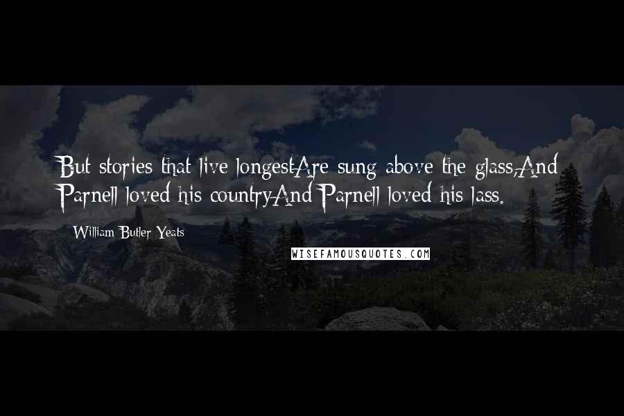 William Butler Yeats Quotes: But stories that live longestAre sung above the glass,And Parnell loved his countryAnd Parnell loved his lass.