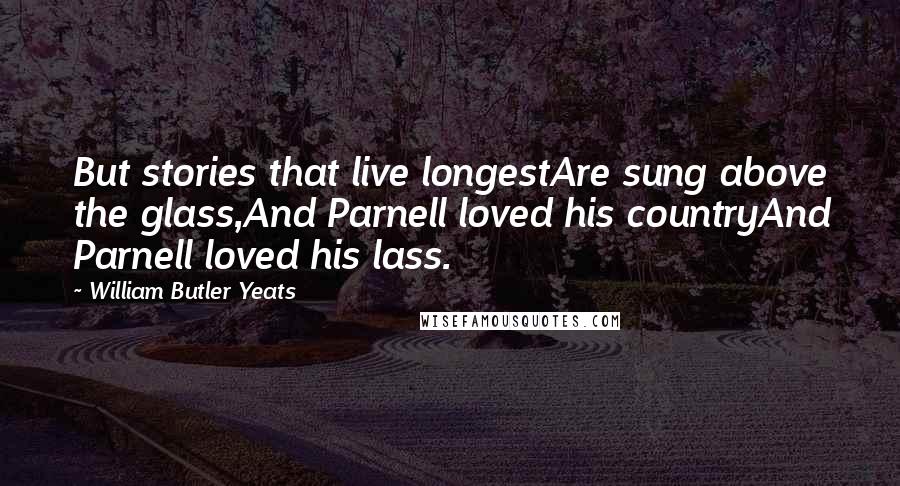 William Butler Yeats Quotes: But stories that live longestAre sung above the glass,And Parnell loved his countryAnd Parnell loved his lass.