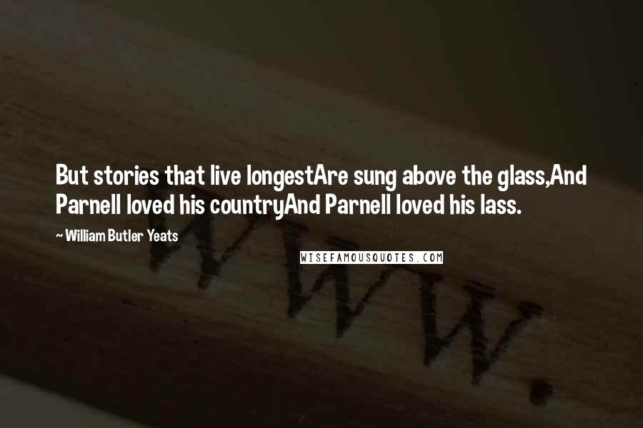 William Butler Yeats Quotes: But stories that live longestAre sung above the glass,And Parnell loved his countryAnd Parnell loved his lass.