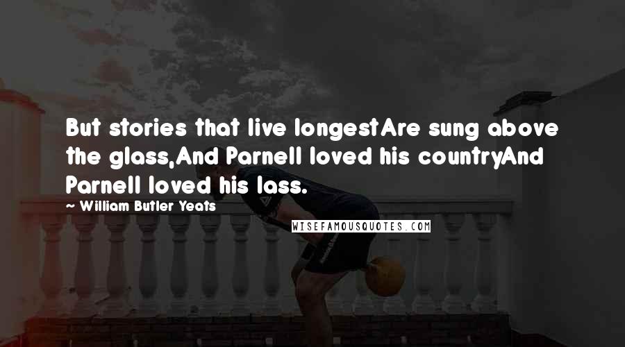 William Butler Yeats Quotes: But stories that live longestAre sung above the glass,And Parnell loved his countryAnd Parnell loved his lass.