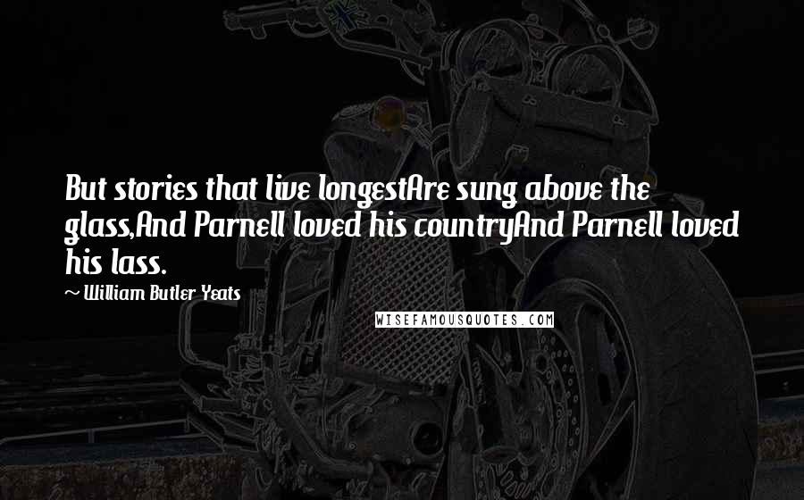 William Butler Yeats Quotes: But stories that live longestAre sung above the glass,And Parnell loved his countryAnd Parnell loved his lass.