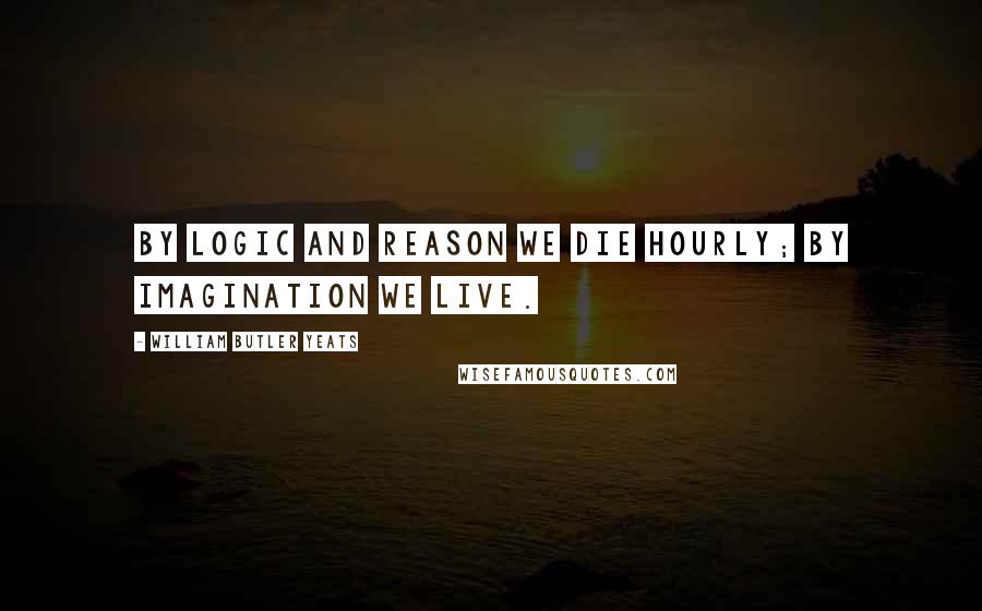 William Butler Yeats Quotes: By logic and reason we die hourly; by imagination we live.
