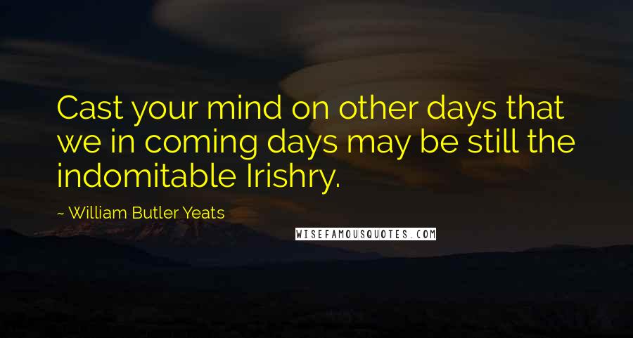 William Butler Yeats Quotes: Cast your mind on other days that we in coming days may be still the indomitable Irishry.