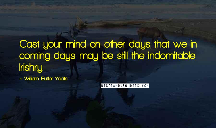 William Butler Yeats Quotes: Cast your mind on other days that we in coming days may be still the indomitable Irishry.