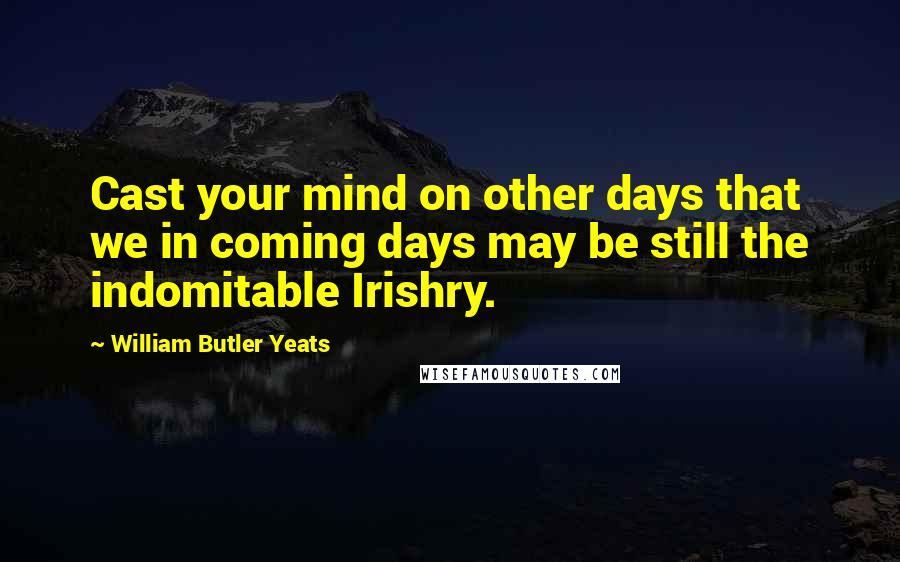 William Butler Yeats Quotes: Cast your mind on other days that we in coming days may be still the indomitable Irishry.