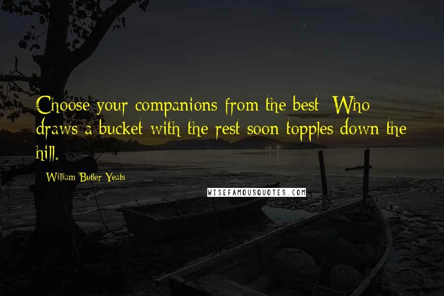 William Butler Yeats Quotes: Choose your companions from the best; Who draws a bucket with the rest soon topples down the hill.