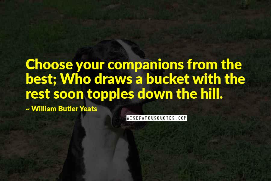 William Butler Yeats Quotes: Choose your companions from the best; Who draws a bucket with the rest soon topples down the hill.