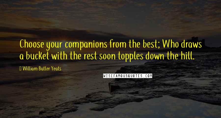 William Butler Yeats Quotes: Choose your companions from the best; Who draws a bucket with the rest soon topples down the hill.