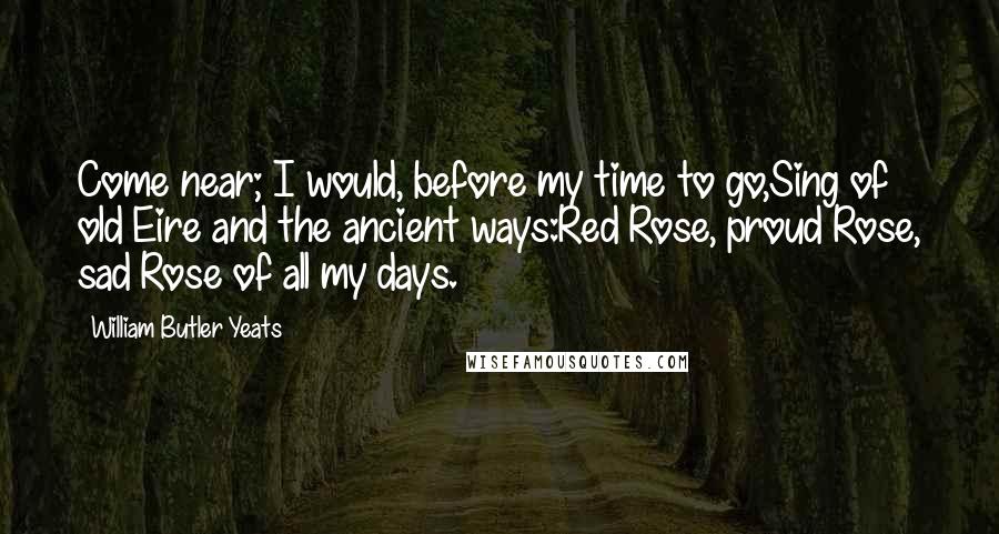 William Butler Yeats Quotes: Come near; I would, before my time to go,Sing of old Eire and the ancient ways:Red Rose, proud Rose, sad Rose of all my days.