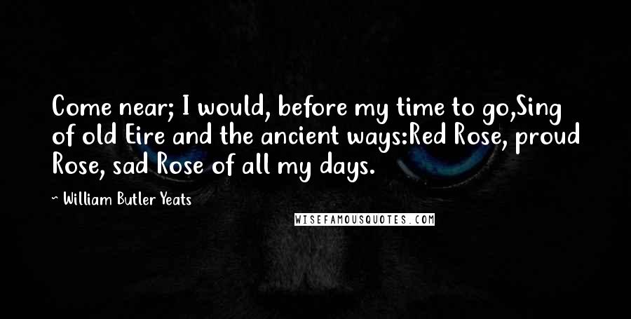 William Butler Yeats Quotes: Come near; I would, before my time to go,Sing of old Eire and the ancient ways:Red Rose, proud Rose, sad Rose of all my days.