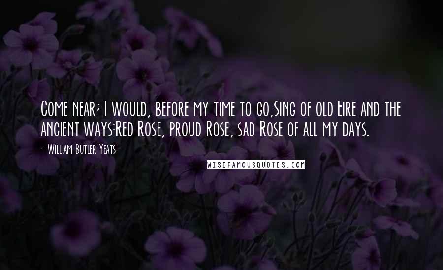William Butler Yeats Quotes: Come near; I would, before my time to go,Sing of old Eire and the ancient ways:Red Rose, proud Rose, sad Rose of all my days.