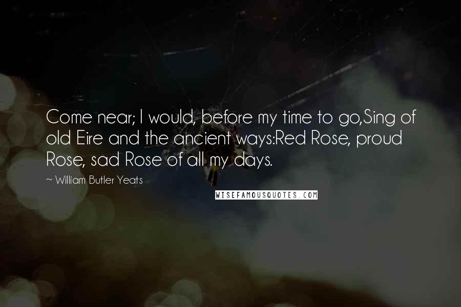 William Butler Yeats Quotes: Come near; I would, before my time to go,Sing of old Eire and the ancient ways:Red Rose, proud Rose, sad Rose of all my days.