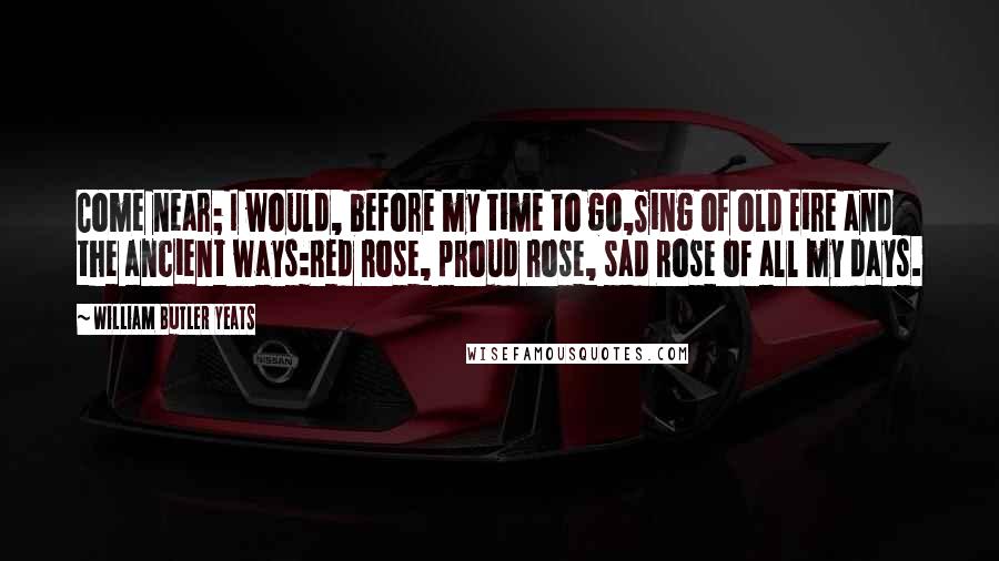 William Butler Yeats Quotes: Come near; I would, before my time to go,Sing of old Eire and the ancient ways:Red Rose, proud Rose, sad Rose of all my days.