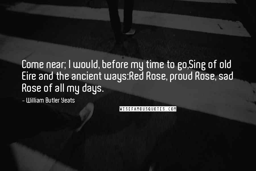 William Butler Yeats Quotes: Come near; I would, before my time to go,Sing of old Eire and the ancient ways:Red Rose, proud Rose, sad Rose of all my days.