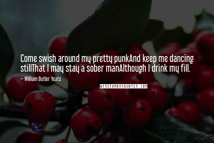 William Butler Yeats Quotes: Come swish around my pretty punkAnd keep me dancing stillThat I may stay a sober manAlthough I drink my fill.