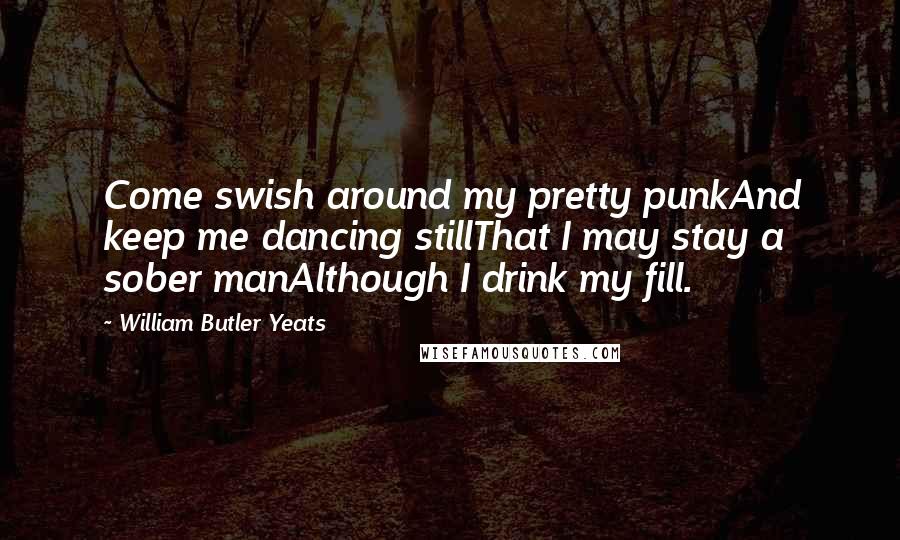 William Butler Yeats Quotes: Come swish around my pretty punkAnd keep me dancing stillThat I may stay a sober manAlthough I drink my fill.