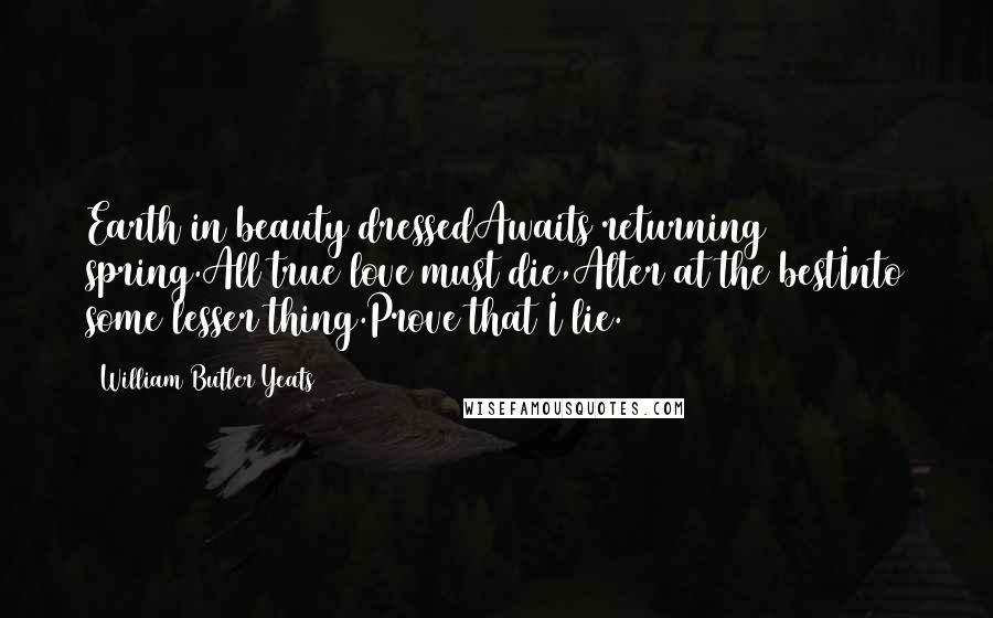 William Butler Yeats Quotes: Earth in beauty dressedAwaits returning spring.All true love must die,Alter at the bestInto some lesser thing.Prove that I lie.