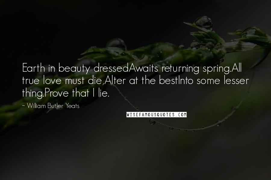 William Butler Yeats Quotes: Earth in beauty dressedAwaits returning spring.All true love must die,Alter at the bestInto some lesser thing.Prove that I lie.