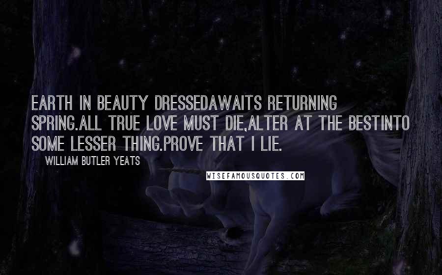 William Butler Yeats Quotes: Earth in beauty dressedAwaits returning spring.All true love must die,Alter at the bestInto some lesser thing.Prove that I lie.