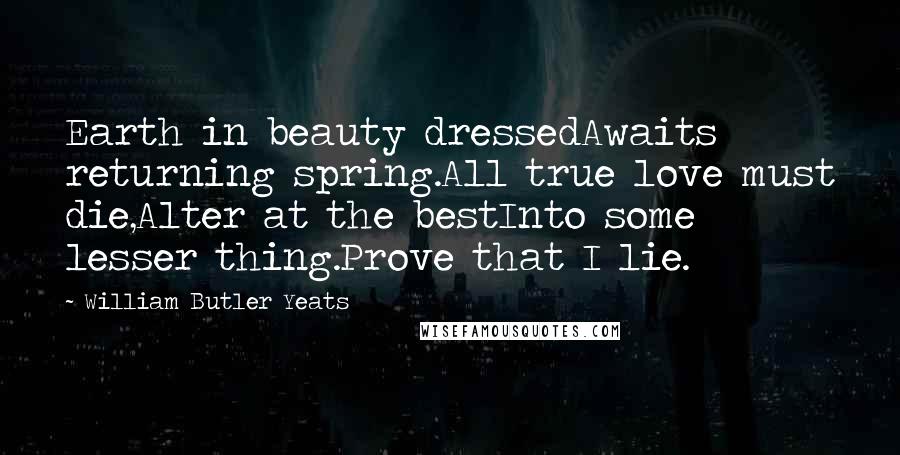 William Butler Yeats Quotes: Earth in beauty dressedAwaits returning spring.All true love must die,Alter at the bestInto some lesser thing.Prove that I lie.