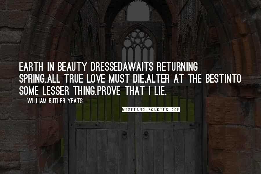 William Butler Yeats Quotes: Earth in beauty dressedAwaits returning spring.All true love must die,Alter at the bestInto some lesser thing.Prove that I lie.