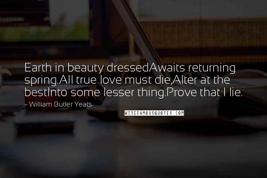 William Butler Yeats Quotes: Earth in beauty dressedAwaits returning spring.All true love must die,Alter at the bestInto some lesser thing.Prove that I lie.