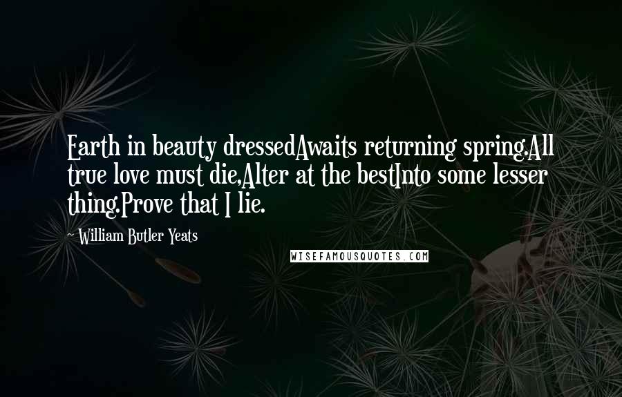 William Butler Yeats Quotes: Earth in beauty dressedAwaits returning spring.All true love must die,Alter at the bestInto some lesser thing.Prove that I lie.