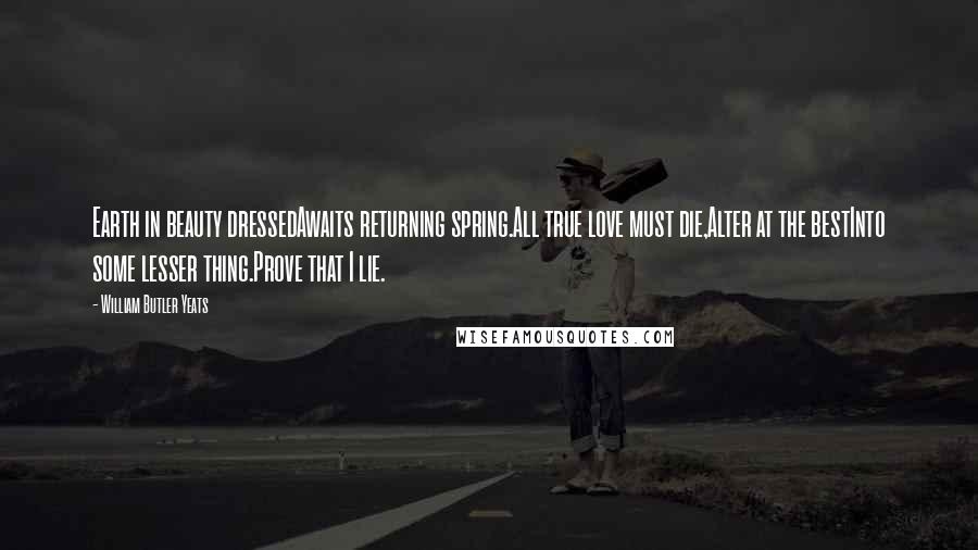 William Butler Yeats Quotes: Earth in beauty dressedAwaits returning spring.All true love must die,Alter at the bestInto some lesser thing.Prove that I lie.