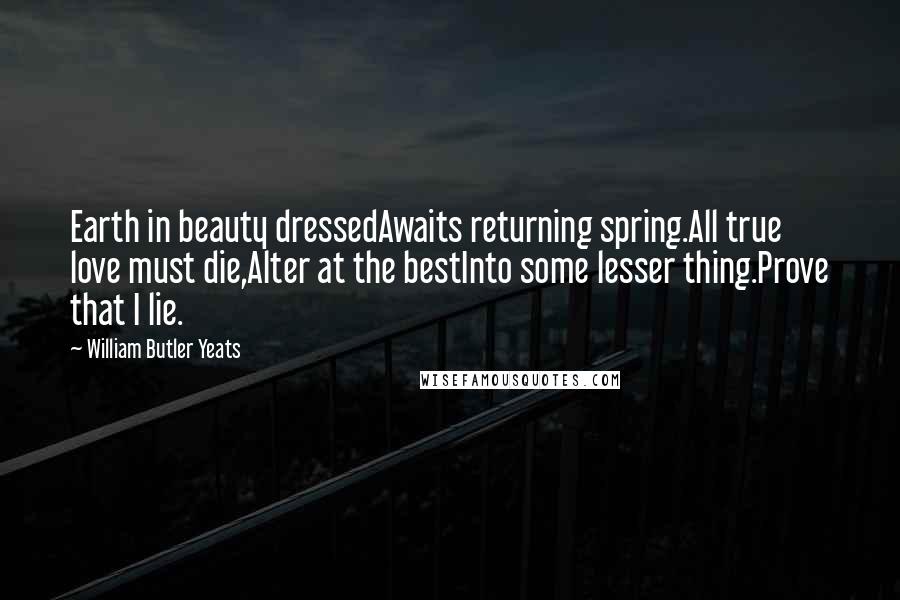 William Butler Yeats Quotes: Earth in beauty dressedAwaits returning spring.All true love must die,Alter at the bestInto some lesser thing.Prove that I lie.