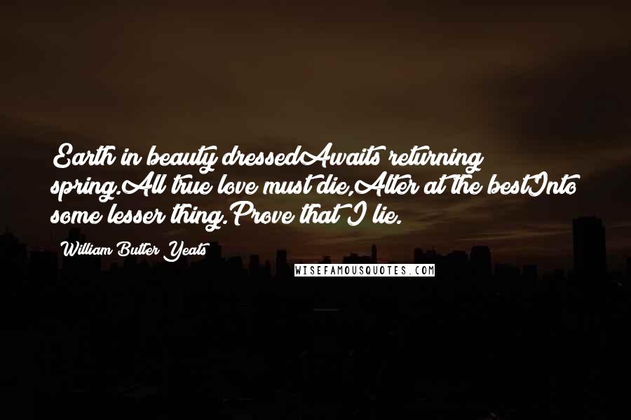 William Butler Yeats Quotes: Earth in beauty dressedAwaits returning spring.All true love must die,Alter at the bestInto some lesser thing.Prove that I lie.